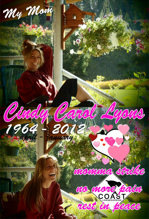 My Mom Cindy Carol Lyons.  April 1964 - January 2012. Momma strike no more pain Rest in Peace. KICK SOME ASS!!!!!!!!!! I LOVE YOU!!!!! THANK YOU FOR EVERYTHING!!!!!!! - STRIKER!!!!
				
 on COASTLONGBOARDING.COM